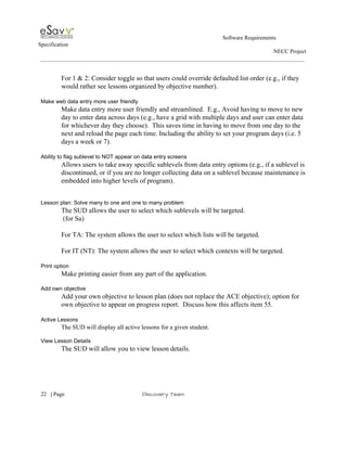                                                                                                         Software Requirements 
Specification   
                                                                                                                                                                      NECC Project  
 
 
For 1 & 2: Consider toggle so that users could override defaulted list order (e.g., if they 
would rather see lessons organized by objective number). 
 
Make web data entry more user friendly 
Make data entry more user friendly and streamlined.  E.g., Avoid having to move to new 
day to enter data across days (e.g., have a grid with multiple days and user can enter data 
for whichever day they choose).  This saves time in having to move from one day to the 
next and reload the page each time. Including the ability to set your program days (i.e. 5 
days a week or 7). 
 
Ability to flag sublevel to NOT appear on data entry screens 
Allows users to take away specific sublevels from data entry options (e.g., if a sublevel is 
discontinued, or if you are no longer collecting data on a sublevel because maintenance is 
embedded into higher levels of program). 
 
 
Lesson plan: Solve many to one and one to many problem 
The SUD allows the user to select which sublevels will be targeted. 
 (for Sa) 
 
For TA: The system allows the user to select which lists will be targeted. 
 
For IT (NT): The system allows the user to select which contexts will be targeted. 
 
Print option  
Make printing easier from any part of the application. 
 
Add own objective 
Add your own objective to lesson plan (does not replace the ACE objective); option for 
own objective to appear on progress report.  Discuss how this affects item 55. 
 
Active Lessons 
The SUD will display all active lessons for a given student. 
 
View Lesson Details 
The SUD will allow you to view lesson details. 
 
     
22​   | ​Page                                                       ​Discovery Team 
 
 