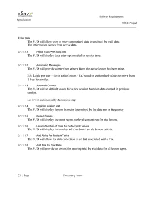                                                                                                         Software Requirements 
Specification   
                                                                                                                                                                      NECC Project  
 
 
 
Enter Data 
The SUD will allow user to enter summarized data or/and trail by trail  data  
The information comes from active data.  
 
3.1.1.1.1 Probe Trials With Step Info 
The SUD will display data entry options tied to session type. 
 
 
3.1.1.1.2 Automated Messages 
The SUD will provide alerts when criteria from the active lesson has been meet. 
 
BR: Logic per user – tie to active lesson – i.e. based on customized values to move from 
1 level to another.  
 
3.1.1.1.3 Automate Criteria 
The SUD will set default values for a new session based on data entered in previous 
session. 
 
i.e. It will automatically decrease a step  
 
3.1.1.1.4 Organize Lesson List 
The SUD will display lessons in order determined by the date run or frequency.  
 
3.1.1.1.5 Default Values 
The SUD will display the most recent sublevel/context run for that lesson. 
 
3.1.1.1.6 Lesson Number of Trials To Reflect ACE values 
The SUD will display the number of trials based on the lesson criteria. 
 
3.1.1.1.7 Add Ability For Multiple Tasks 
The SUD will allow for data collection on all list associated with a TA. 
   
3.1.1.1.8 Add Trial By Trial Data 
The SUD will provide an option for entering trial by trial data for all lesson types. 
 
 
     
23​   | ​Page                                                       ​Discovery Team 
 
 