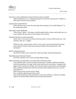                                                                                                         Software Requirements 
Specification   
                                                                                                                                                                      NECC Project  
 
 
Lesson plan: Lesson modifications to group of lessons or group of students 
Apply modifications (e.g., teaching procedure) to more than one lesson for a student, or 
more than one lesson across students. 
 
Customize See Teacher Behavior 
SUD will allow user to enter free form data when selecting “See Teacher Behavior” as 
the teaching procedure. 
 
"Next Lesson" button (AHD#4253) 
“Next Lesson” option – this button would be placed within a lesson, and would serve as a 
way to jump to the next lesson in the student’s list of lesson.  
 
Instructional Summary to contain past history 
Need a way to view any active lesson with any archive version of that lesson (e.g., view 
summary, data, etc.). Toggle?  
 
Within an active summary there will be a way to show you the instructional summary 
from archived versions of that lesson (lesson­sharing). Only looking from “date 
introduced”. 
 
New M­L Teaching Procedure 
The SUD will allow user to select M­L order from Super Admin determined list. 
 
Select Restructured Teaching Procedure 
The SUD will allow user to select a prompt fading strategy. 
 
Ability to reactivate an archived lesson if no active version of that lesson exists 
User should be able to reactivate archived curriculum. A button would be provided in 
Archived curriculum view page which would reactivate the curriculum. A popup would 
appear if the Curriculum is already active for that student, and cannot be activated again. 
Data would be persisted from archived curriculum and would be moved as is to active 
curriculum list. 
What if more recent version exists in bank?  
How would this affect the past history grid? 
only can do this with the most recent version in the archive folder (i.e., if there are multiple 
copies in the archive folder). What if lesson has been discontinued? 
 
     
24​   | ​Page                                                       ​Discovery Team 
 
 