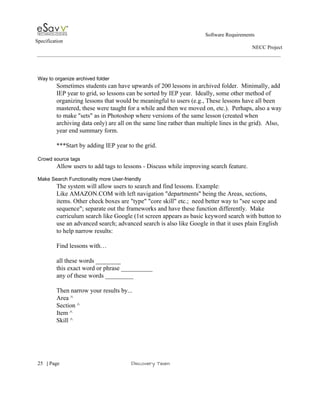                                                                                                         Software Requirements 
Specification   
                                                                                                                                                                      NECC Project  
 
 
 
Way to organize archived folder 
Sometimes students can have upwards of 200 lessons in archived folder.  Minimally, add 
IEP year to grid, so lessons can be sorted by IEP year.  Ideally, some other method of 
organizing lessons that would be meaningful to users (e.g., These lessons have all been 
mastered, these were taught for a while and then we moved on, etc.).  Perhaps, also a way 
to make "sets" as in Photoshop where versions of the same lesson (created when 
archiving data only) are all on the same line rather than multiple lines in the grid).  Also, 
year end summary form. 
 
***Start by adding IEP year to the grid. 
 
Crowd source tags 
Allow users to add tags to lessons ­ Discuss while improving search feature. 
 
Make Search Functionality more User­friendly 
The system will allow users to search and find lessons. Example​:  
Like AMAZON.COM with left navigation "departments" being the Areas, sections, 
items. Other check boxes are "type" "core skill" etc.;  need better way to "see scope and 
sequence"; separate out the frameworks and have these function differently.  Make 
curriculum search like Google (1st screen appears as basic keyword search with button to 
use an advanced search; advanced search is also like Google in that it uses plain English 
to help narrow results: 
 
Find lessons with… 
 
all these words ________ 
this exact word or phrase __________ 
any of these words _________ 
 
Then narrow your results by... 
Area ^ 
Section ^ 
Item ^ 
Skill ^ 
 
     
25​   | ​Page                                                       ​Discovery Team 
 
 
