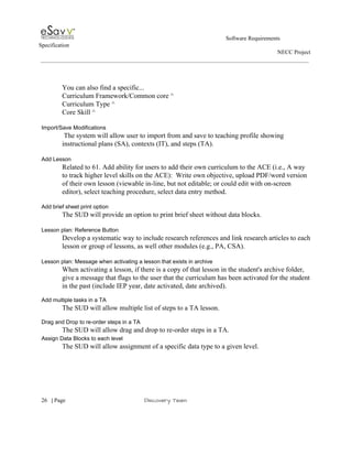                                                                                                         Software Requirements 
Specification   
                                                                                                                                                                      NECC Project  
 
 
 
You can also find a specific... 
Curriculum Framework/Common core ^ 
Curriculum Type ^ 
Core Skill ^ 
 
Import/Save Modifications 
 The system will allow user to import from and save to teaching profile showing 
instructional plans (SA), contexts (IT), and steps (TA). 
 
Add Lesson 
Related to 61. Add ability for users to add their own curriculum to the ACE (i.e., A way 
to track higher level skills on the ACE):  Write own objective, upload PDF/word version 
of their own lesson (viewable in­line, but not editable; or could edit with on­screen 
editor), select teaching procedure, select data entry method​. 
 
Add brief sheet print option 
The SUD will provide an option to print brief sheet without data blocks. 
 
Lesson plan: Reference Button 
Develop a systematic way to include research references and link research articles to each 
lesson or group of lessons, as well other modules (e.g., PA, CSA). 
 
Lesson plan: Message when activating a lesson that exists in archive 
When activating a lesson, if there is a copy of that lesson in the student's archive folder, 
give a message that flags to the user that the curriculum has been activated for the student 
in the past (include IEP year, date activated, date archived).   
 
Add multiple tasks in a TA 
The SUD will allow multiple list of steps to a TA lesson. 
 
Drag and Drop to re­order steps in a TA 
The SUD will allow drag and drop to re­order steps in a TA. 
Assign Data Blocks to each level 
The SUD will allow assignment of a specific data type to a given level. 
 
 
     
26​   | ​Page                                                       ​Discovery Team 
 
 