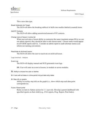                                                                                                         Software Requirements 
Specification   
                                                                                                                                                                      NECC Project  
 
 
This a new data type.  
 
Break Sublevels into Target 
The SUD will allow the breaking sublevel of skills into smaller labeled (counted) items.  
 
Add NT Contexts 
The SUD will allow adding unrestricted amount of NT contexts. 
 
Change name of lesson in active list 
When user activates a lesson ability to customize the name (maintain unique ID to we can 
run admin reports); they should be able to edit chosen name.  Chosen name would appear 
on all USER reports and Uis.  Consider an admin report to audit alternate names (can 
inform our naming convention). 
 
 
Reactivate an Archived Lesson 
The SUD will allow the user to reactivate an archived lesson. 
 
Logic involved. ­ Analysis 
 
Event Log 
The SUD will display manual and SUD generated event logs. 
 
BR: User will enter an event to lessons, to module or across modules. 
 
BI: ​Ability to choose line color or dashes 
 
BI: X axis with all dates in a time period not just data entry dates 
 
BI: Step info on graphs 
Ability to overlay step info on the graph (i.e., show which step each data point 
corresponds to). 
 
Future: Parent portal 
Relies on item in Admin section for 1:1 user role. Develop a parent dashboard with 
specified reports on their child (e.g., CSA reports, Prog. Report, Print Index). 
 
 
     
27​   | ​Page                                                       ​Discovery Team 
 
 