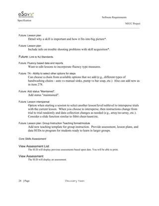                                                                                                         Software Requirements 
Specification   
                                                                                                                                                                      NECC Project  
 
 
Future: Lesson plan 
Detail why a skill is important and how it fits into big picture​*. 
 
Future: Lesson plan 
Include info on trouble shooting problems with skill acquisition*. 
 
Future: ​Link to NJ Standards.  
 
Future: Fluency based data and reports 
Want to edit lessons to incorporate fluency type measures. 
 
Future: TA ­ Ability to select other options for steps 
Can choose a chain from available options that we add (e.g., different types of 
handwashing chains ­ auto vs manual sinks, pump vs bar soap, etc.)  Also can add new as 
in item 278. 
 
Future: Add status "Maintained". 
Add status "maintained". 
 
Future: Lesson interspersal 
Option when starting a session to select another lesson/level/sublevel to intersperse trials 
with the current lesson.  When you choose to intersperse, then instructions change from 
trial to trial randomly and data collection changes as needed (e.g., array/no­array, etc.). 
Consider a slide function similar to fitbit cheer/taunt/etc. 
 
Future: Lesson plan: Group Instruction Teaching format/module 
Add new teaching template for group instruction.  Provide assessment, lesson plans, and 
data SUDs to program for students ready to learn in larger groups. 
 
Core Skills Assessment 
 
View Assessment List 
The SUD will display previous assessments based upon date. You will be able to print. 
 
View Assessment 
The SUD will display an assessment.  
 
     
28​   | ​Page                                                       ​Discovery Team 
 
 