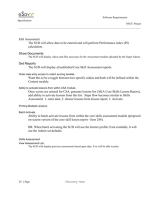                                                                                                         Software Requirements 
Specification   
                                                                                                                                                                      NECC Project  
 
 
 
Edit Assessment 
The SUD will allow data to be entered and will perform Performance index (PI) 
calculation. 
 
Show Documents 
The SUD will display videos and files necessary for the Assessment module uploaded by the Super Admin. 
 
Get Reports 
The SUD will display all published Core Skill Assessment reports. 
 
Order data entry screen to match scoring booklet​. 
Want this to be a toggle between two specific orders and both will be defined within the 
Content module. 
 
Ability to activate lessons from within CSA module. 
Once scores are entered for CSA, generate lessons list (AKA Core Skills Lesson Report), 
add ability to activate lessons from this list.  Steps flow becomes similar to Skills 
Assessment. 1. enter data; 2. choose lessons from lesson report; 3. Activate. 
 
Printing Multiple Lessons 
 
Batch Activate. 
Ability to batch activate lessons from within the core skills assessment module (proposed 
on­screen version of the core skill lesson report ­ Item 284). 
 
BR: When batch activating the SUD will use the learner profile if not available, it will 
use the Admin set defaults. 
 
Skills Assessment 
View Assessment List. 
The SUD will display previous assessments based upon date. You will be able to print. 
 
 
     
29​   | ​Page                                                       ​Discovery Team 
 
 