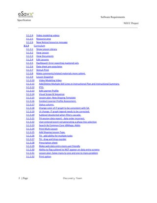                                                                                                         Software Requirements 
Specification   
                                                                                                                                                                      NECC Project  
 
 
3.1.2.4 Video modeling videos  
3.1.2.5 Resource area  
3.1.2.6 New Notice/resource message  
3.1.3 Curriculum  
3.1.3.1 Show Lesson Library  
3.1.3.2 View Lesson  
3.1.3.3 View Documents  
3.1.3.4 Edit Lessons  
3.1.3.5 Dashboard: Error reporting mastered sets  
3.1.3.6 Data sheet pre­populates  
3.1.3.7 Stimuli Print  
3.1.3.8 Make comments/related materials more salient.  
3.1.3.9 Lesson Snapshot  
3.1.3.10 Video Modeling Video  
3.1.3.11 Add/Delete Multiple Skill Lines in Instructional Plan and Instructional Summary.  
3.1.3.12 PTO.  
3.1.3.13 Edit Learner Profile  
3.1.3.14 Visual Scope & Sequence  
3.1.3.15 Lesson plan: New Shaping Template  
3.1.3.16 Conduct Learner Profile Assessment.  
3.1.3.17 Status column.  
3.1.3.18 Change color of IT graph to be consistent with SA.  
3.1.3.19 UI change: IT graph legend needs to be corrected.  
3.1.3.20 Sublevel deselected when filters cascade.  
3.1.3.21 TA session data report ­ data order incorrect.  
3.1.3.22 User entered event not generating a phase line selection  
3.1.3.23 Search By Common Core VBMapp, Abbls  
3.1.3.24 Print Multi­Lesson  
3.1.3.25 Add Shaping Lesson Type.  
3.1.3.26 TA ­ add ability for multiple tasks  
3.1.3.27 TA ­ drag and drop reorder  
3.1.3.28 Prescription sheet  
3.1.3.29 Make web data entry more user friendly  
3.1.3.30 Ability to flag sublevel to NOT appear on data entry screens  
3.1.3.31 Lesson plan: Solve many to one and one to many problem  
3.1.3.32 Print option  
 
     
3​   | ​Page                                                       ​Discovery Team 
 
 