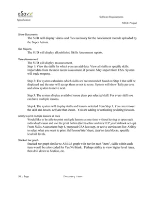                                                                                                         Software Requirements 
Specification   
                                                                                                                                                                      NECC Project  
 
 
Show Documents 
The SUD will display videos and files necessary for the Assessment module uploaded by                           
the Super Admin. 
 
Get Reports 
The SUD will display all published Skills Assessment reports. 
 
View Assessment 
The SUD will display an assessment.  
Step 1: View the skills for which you can add data. View all skills or specific skills. 
Import data from the most recent assessment, if present. May import from CSA. System 
will track progress.  
 
Step 2: The system calculates which skills are recommended based on Step 1 that will be 
displayed and the user will accept them or not to score. System will show Tally per area 
and allow system to move next. 
 
Step 3. The system display available lesson plans per selected skill. For every skill you 
can have multiple lessons. 
 
Step 4. The system will display skills and lessons selected from Step 3. You can remove 
the skill and lesson, activate that lesson.  You are adding or activating (existing) lessons. 
 
Ability to print multiple lessons at once 
Would like to be able to print multiple lessons at one time without having to open each 
individual lesson and use the print button (for baseline and new IEP year kidbook set­up). 
From Skills Assessment Step 4, proposed CSA last step, or active curriculum list: Ability 
to select what you want to print: full lesson/brief sheet, data/no data blocks, specific 
level/all levels. 
 
Stacked bar graph 
Stacked bar graph similar to ABBLS graph with bar for each "item", skills within each 
item would be color coded for Yes/No/blank.  Perhaps ability to view higher level Area, 
then drill down to Section, etc. 
 
 
     
30​   | ​Page                                                       ​Discovery Team 
 
 
