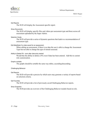                                                                                                         Software Requirements 
Specification   
                                                                                                                                                                      NECC Project  
 
 
 
Get Reports 
The SUD will display the Assessment specific report. 
 
Show Documents 
The SUD will display specific files and videos per assessment type and those across all 
assessment uploaded by the Super Admin. 
 
Selection Guide. 
The SUD will provide a series of dynamic questions that leads to a recommendation of 
assessment type.  
 
Edit MetaData if no data saved for an assessment. 
When editing an assessment, if there is no data the user is able to change the Assessment 
Type but not able to change the type of stimuli assessed. 
 
Ability to Delete PA ­ even after data entry started. 
Would like the ability to delete a PA even if data has been entered.  Add this to current 
role customization. 
 
Graphs sortable. 
The graphs should be sortable the same way tables, ascending/descending.  
 
Challenging Behavior 
 
Get Reports. 
The SUD will provide a process by which users may generate a variety of reports based 
on selection criteria. 
  
Get Favorites. 
The SUD will provide a list of previously saved Challenging Behavior reports. 
 
Show Snapshot. 
The SUD provides an overview of the Challenging Behavior module based on role. 
 
 
     
32​   | ​Page                                                       ​Discovery Team 
 
 