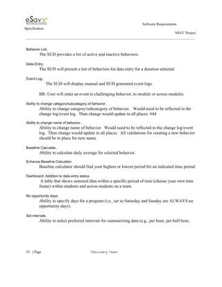                                                                                                         Software Requirements 
Specification   
                                                                                                                                                                      NECC Project  
 
 
Behavior List. 
The SUD provides a list of active and inactive behaviors. 
 
Data Entry. 
The SUD will present a list of behaviors for data entry for a duration selected.  
 
Event Log. 
      The SUD will display manual and SUD generated event logs. 
 
BR: User will enter an event to challenging behavior, to module or across modules. 
 
Ability to change category/subcategory of behavior. 
Ability to change category/subcategory of behavior.   Would need to be reflected in the 
change log/event log.  Then change would update in all places. #44 
 
Ability to change name of behavior. 
Ability to change name of behavior.  Would need to be reflected in the change log/event 
log.  Then change would update in all places.  All validations for creating a new behavior 
should be in place for new name.  
 
Baseline Calculate. 
Ability to calculate daily average for selected behavior. 
 
Enhance Baseline Calculator. 
Baseline calculator should find your highest or lowest period for an indicated time period. 
 
Dashboard: Addition to data entry status. 
 A table that shows summed data within a specific period of time (choose your own time 
frame) within students and across students on a team.   
 
No opportunity days. 
Ability to specify days for a program (i.e., set so Saturday and Sunday are ALWAYS no 
opportunity days). 
 
Set intervals. 
Ability to select preferred intervals for summarizing data (e.g., per hour, per half hour, 
 
     
33​   | ​Page                                                       ​Discovery Team 
 
 
