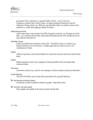                                                                                                         Software Requirements 
Specification   
                                                                                                                                                                      NECC Project  
 
 
per quarter hour, continuous, or greater blocks of time…every 2 hrs etc.).  
Frequency counters (tap to tally); timers  (in­app recording of duration); interval 
indicators, latency timers, etc. With all, you should be able to override to enter a total 
number (i.e., rather than tapping a button 20 times). 
 
Adding timers/counters. 
Add in­app timers, interval alerts for MTS, frequency counters, etc. Prompts to record 
data ­ e.g., if taking interval data, when interval has passed, the ACE should ask you to 
enter data for that interval. 
 
Add Slider Access. 
Easily accessible from anywhere on the ACE.  Flexibility in how it is shown (e.g., 
buttons pinned in view at all times vs. hidden page that you slide to access, or a 
combination of both). 
 
Editing. 
Ability to go back to edit entered behaviors or previous interval; enter new data for past 
dates.   
 
Graphs.   
Build in graphs in same way as graphs are being included in the curriculum data 
collection tablet. 
 
Comments. 
Comments section (e.g., note for case manager or future teachers coming on shift later). 
 
Create Objective 
The SUD will allow user to enter data associated with a specific behavior. 
 
BI: ​Add trendline to behavior graphs. 
Would like to add a trendline to behavior graphs.  Help Desk ticket  
 
BI: ​Favorites: Auto date update. 
Have graphs auto update to the most recently entered data. 
 
 
     
34​   | ​Page                                                       ​Discovery Team 
 
 