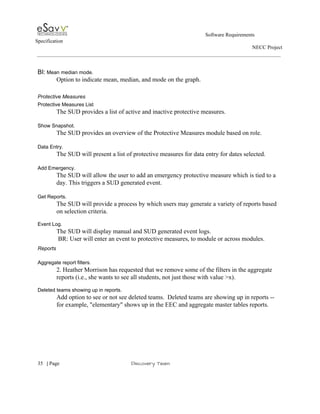                                                                                                         Software Requirements 
Specification   
                                                                                                                                                                      NECC Project  
 
 
BI:​ Mean median mode. 
Option to indicate mean, median, and mode on the graph.  
 
Protective Measures 
Protective Measures List  
The SUD provides a list of active and inactive protective measures. 
 
Show Snapshot. 
The SUD provides an overview of the Protective Measures module based on role.  
 
Data Entry. 
The SUD will present a list of protective measures for data entry for dates selected. 
 
Add Emergency. 
The SUD will allow the user to add an emergency protective measure which is tied to a 
day. This triggers a SUD generated event. 
 
Get Reports. 
The SUD will provide a process by which users may generate a variety of reports based 
on selection criteria. 
 
Event Log. 
            The SUD will display manual and SUD generated event logs. 
 BR: User will enter an event to protective measures, to module or across modules. 
Reports  
 
Aggregate report filters. 
2. Heather Morrison has requested that we remove some of the filters in the aggregate 
reports (i.e., she wants to see all students, not just those with value >x). 
 
Deleted teams showing up in reports. 
Add option to see or not see deleted teams.  Deleted teams are showing up in reports ­­ 
for example, "elementary" shows up in the EEC and aggregate master tables reports​. 
 
 
 
     
35​   | ​Page                                                       ​Discovery Team 
 
 