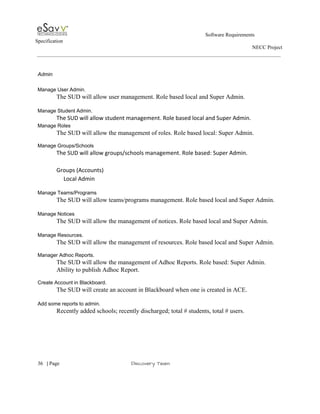                                                                                                         Software Requirements 
Specification   
                                                                                                                                                                      NECC Project  
 
 
Admin  
 
Manage User Admin. 
The SUD will allow user management. Role based local and Super Admin. 
 
Manage Student Admin. 
The SUD will allow student management. Role based local and Super Admin. 
Manage Roles 
The SUD will allow the management of roles. Role based local: Super Admin. 
 
Manage Groups/Schools 
The SUD will allow groups/schools management. Role based: Super Admin. 
 
Groups (Accounts) 
     Local Admin 
 
Manage Teams/Programs 
The SUD will allow teams/programs management. Role based local and Super Admin. 
 
Manage Notices 
The SUD will allow the management of notices. Role based local and Super Admin.  
 
Manage Resources. 
The SUD will allow the management of resources. Role based local and Super Admin. 
 
Manager Adhoc Reports. 
The SUD will allow the management of Adhoc Reports. Role based: Super Admin. 
Ability to publish Adhoc Report. 
 
Create Account in Blackboard. 
The SUD will create an account in Blackboard when one is created in ACE. 
 
Add some reports to admin. 
Recently added schools; recently discharged; total # students, total # users.   
 
 
     
36​   | ​Page                                                       ​Discovery Team 
 
 