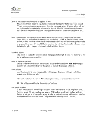                                                                                                         Software Requirements 
Specification   
                                                                                                                                                                      NECC Project  
 
 
Ability to make a school/team inactive for a period of time. 
Make school/team inactive (e.g., for the summer), then reactivate the school as needed. 
Would be option to remove the school from the web page school dropdown, but still have 
the option to include or not include them in reports.  If make a team inactive then they 
will not show up in that dropdown (though superadmin will still want to report on this). 
 
 
Batch include/exclude curricula when creating/editing a school (e.g., remove rights for UAE curricula). 
Need ability to assign lessons to a specific library (e.g., "UAE").  When creating a new 
school, Admin can then select which libraries the school will have access to (can include 
or exclude libraries).  We would like to maintain the existing functionality where we can 
individually select lessons to include/exclude within a library. 
 
 
Searching feature. 
The ability to search for a school rather than paginate through all schools; improve UI for 
the school management section. 
 
Ability to discharge a school. 
Ability to deactivate all users and students associated with a school (​soft delete​ so you 
can still run certain reports given the option to include discharged schools).  
 
Billing options. 
Add functionality to school required for billing (e.g., discounts, billing type, billing 
reports, scheduling, and other).  
 
The SUD will allow the Super Admin to capture billing information to run reports. 
 
BR: We still want to identify the number of students. 
 
Bulk upload students. 
A bulk upload tool to add multiple students at one time (similar to CB migration tool). 
Schools would fill out template and send to ACE and we would suck in data without 
having to re­type it.  Alternately, would be nice to go to a team and add students into that 
team (would avoid selecting from 3 drop­downs each time you add a student). 
 
     
37​   | ​Page                                                       ​Discovery Team 
 
 