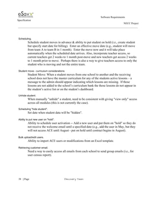                                                                                                         Software Requirements 
Specification   
                                                                                                                                                                      NECC Project  
 
 
 
Scheduling. 
Schedule student moves in advance & ability to put student on hold (i.e., create student 
but specify start date for billing).  Enter an effective move date (e.g., student will move 
from team A to team B in 1 month).  Enter the move now and it will take place 
automatically when the scheduled date arrives. Also, incorporate teacher access, so 
current teachers get 2 weeks to 1 month post­move and new teachers get access 2 weeks 
to 1 month prior to move.  Perhaps there is also a way to give teachers access to only the 
student who is moving and not the entire team​. 
 
Student move ­ curriculum considerations 
Student Move: When a student moves from one school to another and the receiving 
school does not have the master curriculum for any of the students active lessons – a 
message to the admin should appear indicating which lessons are missing.  If those 
lessons are not added to the school’s curriculum bank the those lessons do not appear in 
the student’s active list or on the student’s dashboard. 
 
Unhide student. 
When manually "unhide" a student, need to be consistent with giving "view only" access 
across all modules (this is not currently the case). 
 
Scheduling "hide student". 
Set date when student data will be "hidden". 
 
Ability to put new user on "hold". 
Ability to schedule user activation ­­ Add a new user and put them on "hold" so they do 
not receive the welcome email until a specified date (e.g., add the user in May, but they 
will not access ACE until August ­ put on hold until contract begins in August). 
 
Bulk upload/edit users. 
Ability to import ACE users or modifications from an Excel template. 
 
Retrieving customer email. 
Need a way to easily access all emails from each school to send group emails (i.e., for 
user census report). 
 
 
     
38​   | ​Page                                                       ​Discovery Team 
 
 