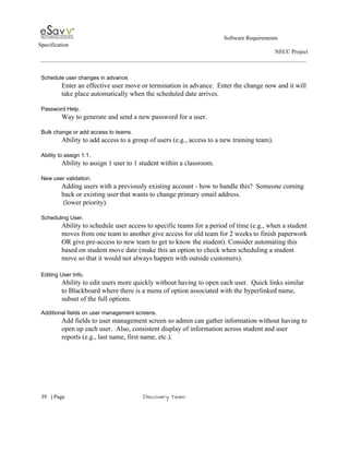                                                                                                         Software Requirements 
Specification   
                                                                                                                                                                      NECC Project  
 
 
Schedule user changes in advance. 
Enter an effective user move or termination in advance.  Enter the change now and it will 
take place automatically when the scheduled date arrives. 
 
Password Help. 
Way to generate and send a new password for a user.  
 
Bulk change or add access to teams. 
Ability to add access to a group of users (e.g., access to a new training team). 
 
Ability to assign 1:1. 
Ability to assign 1 user to 1 student within a classroom. 
 
New user validation. 
Adding users with a previously existing account ­ how to handle this?  Someone coming 
back or existing user that wants to change primary email address.  
 (lower priority). 
 
Scheduling User. 
Ability to schedule user access to specific teams for a period of time (e.g., when a student 
moves from one team to another give access for old team for 2 weeks to finish paperwork 
OR give pre­access to new team to get to know the student). Consider automating this 
based on student move date (make this an option to check when scheduling a student 
move so that it would not always happen with outside customers).  
 
Editing User Info. 
Ability to edit users more quickly without having to open each user.  Quick links similar 
to Blackboard where there is a menu of option associated with the hyperlinked name, 
subset of the full options. 
 
Additional fields on user management screens. 
Add fields to user management screen so admin can gather information without having to 
open up each user.  Also, consistent display of information across student and user 
reports (e.g., last name, first name, etc.). 
 
 
     
39​   | ​Page                                                       ​Discovery Team 
 
 