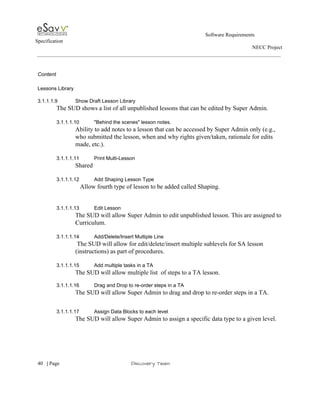                                                                                                         Software Requirements 
Specification   
                                                                                                                                                                      NECC Project  
 
 
Content  
 
Lessons Library 
 
3.1.1.1.9 Show Draft Lesson Library 
The SUD shows a list of all unpublished lessons that can be edited by Super Admin. 
 
3.1.1.1.10 "Behind the scenes" lesson notes. 
Ability to add notes to a lesson that can be accessed by Super Admin only (e.g., 
who submitted the lesson, when and why rights given/taken, rationale for edits 
made, etc.). 
 
3.1.1.1.11 Print Multi­Lesson  
Shared 
 
3.1.1.1.12 Add Shaping Lesson Type 
               Allow fourth type of lesson to be added called Shaping. 
  
   
3.1.1.1.13 Edit Lesson 
The SUD will allow Super Admin to edit unpublished lesson. This are assigned to 
Curriculum. 
 
3.1.1.1.14 Add/Delete/Insert Multiple Line 
 The SUD will allow for edit/delete/insert multiple sublevels for SA lesson 
(instructions) as part of procedures.  
 
3.1.1.1.15 Add multiple tasks in a TA 
The SUD will allow multiple list  of steps to a TA lesson. 
 
3.1.1.1.16 Drag and Drop to re­order steps in a TA 
The SUD will allow Super Admin to drag and drop to re­order steps in a TA. 
   
   
3.1.1.1.17 Assign Data Blocks to each level 
The SUD will allow Super Admin to assign a specific data type to a given level.  
 
     
40​   | ​Page                                                       ​Discovery Team 
 
 