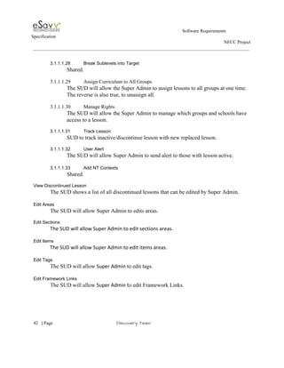                                                                                                         Software Requirements 
Specification   
                                                                                                                                                                      NECC Project  
 
 
3.1.1.1.28 Break Sublevels into Target 
Shared. 
 
3.1.1.1.29 Assign Curriculum to All Groups 
The SUD will allow the Super Admin to assign lessons to all groups at one time. 
The reverse is also true, to unassign all. 
 
3.1.1.1.30 Manage Rights 
The SUD will allow the Super Admin to manage which groups and schools have 
access to a lesson​. 
 
3.1.1.1.31 Track Lesson 
SUD to track inactive/discontinue lesson with new replaced lesson. 
 
3.1.1.1.32 User Alert 
The SUD will allow Super Admin to send alert to those with lesson active. 
 
3.1.1.1.33 Add NT Contexts 
Shared. 
 
View Discontinued Lesson 
The SUD shows a list of all discontinued lessons that can be edited by Super Admin. 
 
Edit Areas 
The SUD will allow Super Admin to edits areas. 
 
Edit Sections 
The SUD will allow Super Admin to edit sections areas. 
 
Edit Items 
The SUD will allow Super Admin to edit items areas. 
 
Edit Tags 
The SUD will allow ​Super Admin ​to edit tags. 
 
Edit Framework Links 
The SUD will allow ​Super Admin t​o edit Framework Links. 
 
     
42​   | ​Page                                                       ​Discovery Team 
 
 