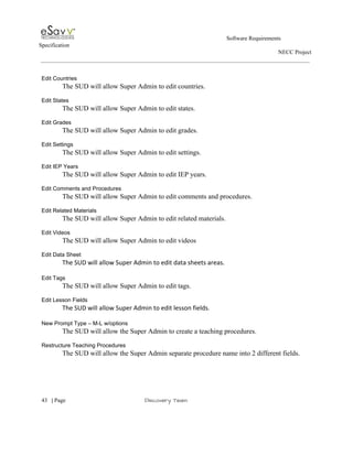                                                                                                         Software Requirements 
Specification   
                                                                                                                                                                      NECC Project  
 
 
Edit Countries 
The SUD will allow Super Admin to edit countries. 
 
Edit States 
The SUD will allow Super Admin to edit states. 
 
Edit Grades 
The SUD will allow Super Admin to edit grades. 
 
Edit Settings 
The SUD will allow Super Admin to edit settings. 
 
Edit IEP Years 
The SUD will allow Super Admin to edit IEP years. 
 
Edit Comments and Procedures 
The SUD will allow Super Admin to edit comments and procedures. 
 
Edit Related Materials 
The SUD will allow Super Admin to edit related materials. 
 
Edit Videos 
The SUD will allow Super Admin to edit videos 
 
Edit Data Sheet 
The SUD will allow Super Admin to edit data sheets areas. 
 
Edit Tags 
The SUD will allow Super Admin to edit tags. 
 
Edit Lesson Fields 
The SUD will allow Super Admin to edit lesson fields. 
 
New Prompt Type – M­L w/options 
The SUD will allow the Super Admin to create a teaching procedures. 
   
Restructure Teaching Procedures 
The SUD will allow the Super Admin separate procedure name into 2 different fields. 
 
     
43​   | ​Page                                                       ​Discovery Team 
 
 