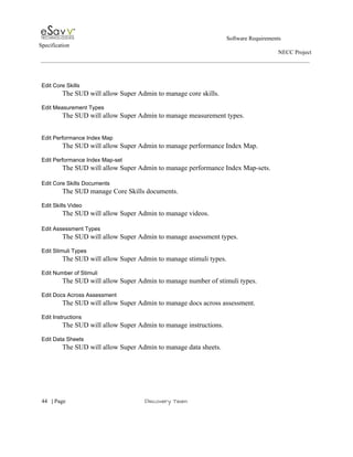                                                                                                         Software Requirements 
Specification   
                                                                                                                                                                      NECC Project  
 
 
 
Edit Core Skills 
The SUD will allow Super Admin to manage core skills. 
 
Edit Measurement Types 
The SUD will allow Super Admin to manage measurement types. 
 
 
Edit Performance Index Map 
The SUD will allow Super Admin to manage performance Index Map. 
 
Edit Performance Index Map­set 
The SUD will allow Super Admin to manage performance Index Map­sets. 
 
Edit Core Skills Documents 
The SUD manage Core Skills documents. 
 
Edit Skills Video 
The SUD will allow Super Admin to manage videos. 
 
Edit Assessment Types 
The SUD will allow Super Admin to manage assessment types. 
 
Edit Stimuli Types 
The SUD will allow Super Admin to manage stimuli types. 
 
Edit Number of Stimuli 
The SUD will allow Super Admin to manage number of stimuli types. 
 
Edit Docs Across Assessment 
The SUD will allow Super Admin to manage docs across assessment. 
 
Edit Instructions 
The SUD will allow Super Admin to manage instructions. 
 
Edit Data Sheets 
The SUD will allow Super Admin to manage data sheets. 
 
 
     
44​   | ​Page                                                       ​Discovery Team 
 
 