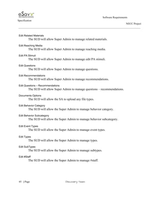                                                                                                         Software Requirements 
Specification   
                                                                                                                                                                      NECC Project  
 
 
Edit Related Materials 
The SUD will allow Super Admin to manage related materials. 
 
Edit Reaching Media 
The SUD will allow Super Admin to manage reaching media. 
 
Edit PA Stimuli 
The SUD will allow Super Admin to manage edit PA stimuli. 
 
Edit Questions 
The SUD will allow Super Admin to manage questions. 
 
Edit Recommendations 
The SUD will allow Super Admin to manage recommendations. 
 
Edit Questions – Recommendations 
The SUD will allow Super Admin to manage questions – recommendations. 
 
Documents Options 
The SUD will allow the SA to upload any file types. 
 
Edit Behavior Category 
The SUD will allow the Super Admin to manage behavior category. 
 
Edit Behavior Subcategory 
The SUD will allow the Super Admin to manage behavior subcategory. 
 
Edit Event Types 
The SUD will allow the Super Admin to manage event types. 
 
Edit Types 
The SUD will allow the Super Admin to manage types. 
 
Edit SubTypes 
The SUD will allow the Super Admin to manage subtypes. 
 
Edit #Staff 
The SUD will allow the Super Admin to manage #staff. 
 
     
45​   | ​Page                                                       ​Discovery Team 
 
 