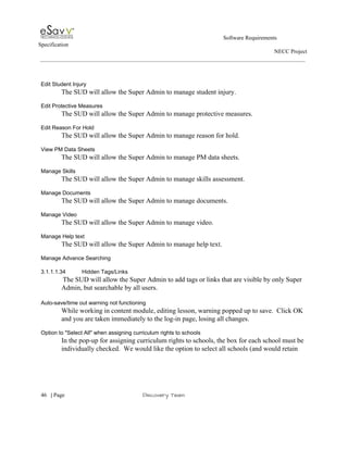                                                                                                         Software Requirements 
Specification   
                                                                                                                                                                      NECC Project  
 
 
 
Edit Student Injury 
The SUD will allow the Super Admin to manage student injury. 
 
Edit Protective Measures 
The SUD will allow the Super Admin to manage protective measures. 
 
Edit Reason For Hold 
The SUD will allow the Super Admin to manage reason for hold. 
 
View PM Data Sheets 
The SUD will allow the Super Admin to manage PM data sheets. 
 
Manage Skills 
The SUD will allow the Super Admin to manage skills assessment. 
 
Manage Documents 
The SUD will allow the Super Admin to manage documents. 
 
Manage Video 
The SUD will allow the Super Admin to manage video. 
 
Manage Help text 
The SUD will allow the Super Admin to manage help text. 
 
Manage Advance Searching 
 
3.1.1.1.34 Hidden Tags/Links 
 ​The SUD will allow the Super Admin to add tags or links that are visible by only Super 
Admin, but searchable by all users. 
 
Auto­save/time out warning not functioning 
While working in content module, editing lesson, warning popped up to save.  Click OK 
and you are taken immediately to the log­in page, losing all changes. 
 
Option to "Select All" when assigning curriculum rights to schools 
In the pop­up for assigning curriculum rights to schools, the box for each school must be 
individually checked.  We would like the option to select all schools (and would retain 
 
     
46​   | ​Page                                                       ​Discovery Team 
 
 