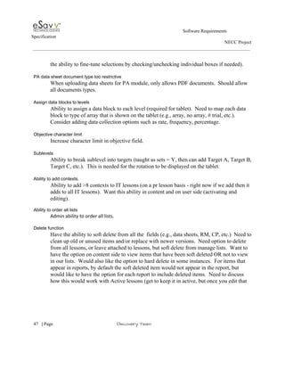                                                                                                         Software Requirements 
Specification   
                                                                                                                                                                      NECC Project  
 
 
the ability to fine­tune selections by checking/unchecking individual boxes if needed). 
 
PA data sheet document type too restrictive 
When uploading data sheets for PA module, only allows PDF documents.  Should allow 
all documents types. 
 
Assign data blocks to levels 
Ability to assign a data block to each level (required for tablet).  Need to map each data 
block to type of array that is shown on the tablet (e.g., array, no array, # trial, etc.). 
Consider adding data collection options such as rate, frequency, percentage. 
 
Objective character limit 
Increase character limit in objective field. 
 
Sublevels  
Ability to break sublevel into targets (taught as sets = Y, then can add Target A, Target B, 
Target C, etc.).  This is needed for the rotation to be displayed on the tablet.   
 
Ability to add contexts. 
Ability to add >8 contexts to IT lessons (on a pr lesson basis ­ right now if we add then it 
adds to all IT lessons).  Want this ability in content and on user side (activating and 
editing). 
 
Ability to order all lists 
Admin ability to order all lists. 
 
Delete function 
Have the ability to soft delete from all the  fields (e.g., data sheets, RM, CP, etc.)  Need to 
clean up old or unused items and/or replace with newer versions.  Need option to delete 
from all lessons, or leave attached to lessons, but soft delete from manage lists.  Want to 
have the option on content side to view items that have been soft deleted OR not to view 
in our lists.  Would also like the option to hard delete in some instances.  For items that 
appear in reports, by default the soft deleted item would not appear in the report, but 
would like to have the option for each report to include deleted items.  Need to discuss 
how this would work with Active lessons (get to keep it in active, but once you edit that 
 
     
47​   | ​Page                                                       ​Discovery Team 
 
 