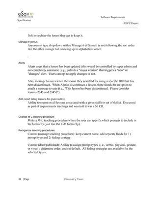                                                                                                         Software Requirements 
Specification   
                                                                                                                                                                      NECC Project  
 
 
field or archive the lesson they get to keep it. 
 
Manage # stimuli. 
Assessment type drop down within Manage # of Stimuli is not following the sort order 
like the other manage list, showing up in alphabetical order. 
 
. 
 
Alerts 
Alerts users that a lesson has been updated (this would be controlled by super admin and 
not completely automatic (e.g., publish a "major version" that triggers a "new" or 
"changes" alert.  Users can opt to apply changes or not. 
 
Also, message to users when the lesson they searched for using a specific ID# that has 
been discontinued.  When Admin discontinues a lesson, there should be an option to 
attach a message to user (i.e., "This lesson has been discontinued.  Please consider 
lessons 2345 and 23456"). 
 
Add report listing lessons for given skill(s) 
Ability to report on all lessons associated with a given skill (or set of skills).  Discussed 
as part of requirements meetings and was told it was a $0 CR. 
 
 
Change M­L teaching procedure 
Make a M­L teaching procedure where the user can specify which prompts to include in 
the hierarchy (just like the L­M hierarchy). 
 
Reorganize teaching procedures 
Content (manage teaching procedure): keep current name, add separate fields for 1) 
prompt type and 2) fading strategy. 
 
Content (draft/published): Ability to assign prompt types  (i.e., verbal, physical, gesture, 
or visual), determine order, and set default.  All fading strategies are available for the 
selected  types. 
 
 
     
48​   | ​Page                                                       ​Discovery Team 
 
 