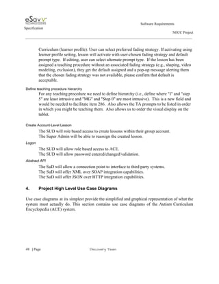                                                                                                         Software Requirements 
Specification   
                                                                                                                                                                      NECC Project  
 
 
Curriculum (learner profile): User can select preferred fading strategy. If activating using 
learner profile setting, lesson will activate with user­chosen fading strategy and default 
prompt type.  If editing, user can select alternate prompt type.  If the lesson has been 
assigned a teaching procedure without an associated fading strategy (e.g., shaping, video 
modeling, exclusion), they get the default assigned and a pop­up message alerting them 
that the chosen fading strategy was not available, please confirm that default is 
acceptable. 
 
Define teaching procedure hierarchy 
For any teaching procedure we need to define hierarchy (i.e., define where "I" and "step 
5" are least intrusive and "MG" and "Step 0" are most intrusive).  This is a new field and 
would be needed to facilitate item 286.  Also allows the TA prompts to be listed in order 
in which you might be teaching them.  Also allows us to order the visual display on the 
tablet. 
 
Create Account­Level Lesson 
The SUD will role based access to create lessons within their group account. 
The Super Admin will be able to reassign the created lesson. 
Logon 
The SUD will allow role based access to ACE. 
The SUD will allow password entered/changed/validation. 
Abstract API 
The SuD will allow a connection point to interface to third party systems. 
The SuD will offer XML over SOAP integration capabilities. 
The SuD will offer JSON over HTTP integration capabilities. 
 
4. Project High Level Use Case Diagrams  
 
Use case diagrams at its simplest provide the simplified and graphical representation of what the                             
system must actually do. This section contains use case diagrams of the Autism Curriculum                           
Encyclopedia (ACE) system. 
 
 
     
49​   | ​Page                                                       ​Discovery Team 
 
 