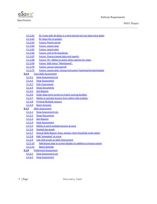                                                                                                         Software Requirements 
Specification   
                                                                                                                                                                      NECC Project  
 
 
3.1.3.61 BI: X axis with all dates in a time period not just data entry dates  
3.1.3.62 BI: Step info on graphs  
3.1.3.63 Future: Parent portal  
3.1.3.64 Future: Lesson plan  
3.1.3.65 Future: Lesson plan  
3.1.3.66 Future: Link to NJ Standards.  
3.1.3.67 Future: Fluency based data and reports  
3.1.3.68 Future: TA ­ Ability to select other options for steps  
3.1.3.69 Future: Add status "Maintained".  
3.1.3.70 Future: Lesson interspersal  
3.1.3.71 Future: Lesson plan: Group Instruction Teaching format/module  
3.1.4 Core Skills Assessment  
3.1.4.1 View Assessment List  
3.1.4.2 View Assessment  
3.1.4.3 Edit Assessment  
3.1.4.4 Show Documents  
3.1.4.5 Get Reports  
3.1.4.6 Order data entry screen to match scoring booklet.  
3.1.4.7 Ability to activate lessons from within CSA module.  
3.1.4.8 Printing Multiple Lessons  
3.1.4.9 Batch Activate.  
3.1.5 Skills Assessment  
3.1.5.1 View Assessment List.  
3.1.5.2 Show Documents  
3.1.5.3 Get Reports  
3.1.5.4 View Assessment  
3.1.5.5 Ability to print multiple lessons at once  
3.1.5.6 Stacked bar graph  
3.1.5.7 Annual Skills Report: Area, section, item should be multi­select  
3.1.5.8 Add "emerging" as score  
3.1.5.9 Link CSA results to Skills Assessment  
3.1.5.10 Add lesson type to screen display (in addition to lesson name)  
3.1.5.11 Batch Activate  
3.1.6 Preference Assessment  
3.1.6.1 View Assessment List  
3.1.6.2 View Assessment  
 
     
5​   | ​Page                                                       ​Discovery Team 
 
 
