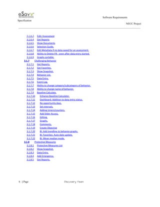                                                                                                         Software Requirements 
Specification   
                                                                                                                                                                      NECC Project  
 
 
3.1.6.3 Edit Assessment  
3.1.6.4 Get Reports  
3.1.6.5 Show Documents  
3.1.6.6 Selection Guide.  
3.1.6.7 Edit MetaData if no data saved for an assessment.  
3.1.6.8 Ability to Delete PA ­ even after data entry started.  
3.1.6.9 Graphs sortable.  
3.1.7 Challenging Behavior  
3.1.7.1 Get Reports.  
3.1.7.2 Get Favorites.  
3.1.7.3 Show Snapshot.  
3.1.7.4 Behavior List.  
3.1.7.5 Data Entry.  
3.1.7.6 Event Log.  
3.1.7.7 Ability to change category/subcategory of behavior.  
3.1.7.8 Ability to change name of behavior.  
3.1.7.9 Baseline Calculate.  
3.1.7.10 Enhance Baseline Calculator.  
3.1.7.11 Dashboard: Addition to data entry status.  
3.1.7.12 No opportunity days.  
3.1.7.13 Set intervals.  
3.1.7.14 Adding timers/counters.  
3.1.7.15 Add Slider Access.  
3.1.7.16 Editing.  
3.1.7.17 Graphs.  
3.1.7.18 Comments.  
3.1.7.19 Create Objective  
3.1.7.20 BI: Add trendline to behavior graphs.  
3.1.7.21 BI: Favorites: Auto date update.  
3.1.7.22 BI: Mean median mode.  
3.1.8 Protective Measures  
3.1.8.1 Protective Measures List  
3.1.8.2 Show Snapshot.  
3.1.8.3 Data Entry.  
3.1.8.4 Add Emergency.  
3.1.8.5 Get Reports.  
 
     
6​   | ​Page                                                       ​Discovery Team 
 
 