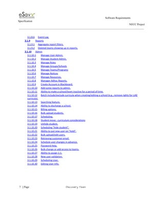                                                                                                        Software Requirements 
Specification   
                                                                                                                                                                      NECC Project  
 
 
3.1.8.6 Event Log.  
3.1.9 Reports  
3.1.9.1 Aggregate report filters.  
3.1.9.2 Deleted teams showing up in reports.  
3.1.10 Admin  
3.1.10.1 Manage User Admin.  
3.1.10.2 Manage Student Admin.  
3.1.10.3 Manage Roles  
3.1.10.4 Manage Groups/Schools  
3.1.10.5 Manage Teams/Programs  
3.1.10.6 Manage Notices  
3.1.10.7 Manage Resources.  
3.1.10.8 Manager Adhoc Reports.  
3.1.10.9 Create Account in Blackboard.  
3.1.10.10 Add some reports to admin.  
3.1.10.11 Ability to make a school/team inactive for a period of time.  
3.1.10.12 Batch include/exclude curricula when creating/editing a school (e.g., remove rights for UAE 
curricula).  
3.1.10.13 Searching feature.  
3.1.10.14 Ability to discharge a school.  
3.1.10.15 Billing options.  
3.1.10.16 Bulk upload students.  
3.1.10.17 Scheduling.  
3.1.10.18 Student move ­ curriculum considerations  
3.1.10.19 Unhide student.  
3.1.10.20 Scheduling "hide student".  
3.1.10.21 Ability to put new user on "hold".  
3.1.10.22 Bulk upload/edit users.  
3.1.10.23 Retrieving customer email.  
3.1.10.24 Schedule user changes in advance.  
3.1.10.25 Password Help.  
3.1.10.26 Bulk change or add access to teams.  
3.1.10.27 Ability to assign 1:1.  
3.1.10.28 New user validation.  
3.1.10.29 Scheduling User.  
3.1.10.30 Editing User Info.  
 
     
7​   | ​Page                                                       ​Discovery Team 
 
 