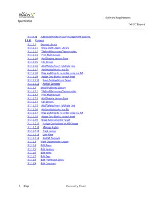                                                                                                         Software Requirements 
Specification   
                                                                                                                                                                      NECC Project  
 
 
3.1.10.31 Additional fields on user management screens.  
3.1.11 Content  
3.1.11.1 Lessons Library  
3.1.11.1.1 Show Draft Lesson Library  
3.1.11.1.2 "Behind the scenes" lesson notes.  
3.1.11.1.3 Print Multi­Lesson  
3.1.11.1.4 Add Shaping Lesson Type  
3.1.11.1.5 Edit Lesson  
3.1.11.1.6 Add/Delete/Insert Multiple Line  
3.1.11.1.7 Add multiple tasks in a TA  
3.1.11.1.8 Drag and Drop to re­order steps in a TA  
3.1.11.1.9 Assign Data Blocks to each level  
3.1.11.1.10 Break Sublevels into Target  
3.1.11.1.11 Add NT Contexts  
3.1.11.2 Show Published Library  
3.1.11.2.1 "Behind the scenes" lesson notes  
3.1.11.2.2 Print Multi­Lesson  
3.1.11.2.3 Add Shaping Lesson Type  
3.1.11.2.4 Edit Lesson.  
3.1.11.2.5 Add/Delete/Insert Multiple Line  
3.1.11.2.6 Add multiple tasks in a TA  
3.1.11.2.7 Drag and Drop to re­order steps in a TA  
3.1.11.2.8 Assign Data Blocks to each level  
3.1.11.2.9 Break Sublevels into Target  
3.1.11.2.10 Assign Curriculum to All Groups  
3.1.11.2.11 Manage Rights  
3.1.11.2.12 Track Lesson  
3.1.11.2.13 User Alert  
3.1.11.2.14 Add NT Contexts  
3.1.11.3 View Discontinued Lesson  
3.1.11.4 Edit Areas  
3.1.11.5 Edit Sections  
3.1.11.6 Edit Items  
3.1.11.7 Edit Tags  
3.1.11.8 Edit Framework Links  
3.1.11.9 Edit Countries  
 
     
8​   | ​Page                                                       ​Discovery Team 
 
 