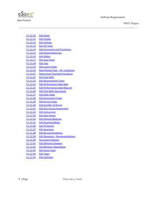                                                                                                         Software Requirements 
Specification   
                                                                                                                                                                      NECC Project  
 
 
3.1.11.10 Edit States  
3.1.11.11 Edit Grades  
3.1.11.12 Edit Settings  
3.1.11.13 Edit IEP Years  
3.1.11.14 Edit Comments and Procedures  
3.1.11.15 Edit Related Materials  
3.1.11.16 Edit Videos  
3.1.11.17 Edit Data Sheet  
3.1.11.18 Edit Tags  
3.1.11.19 Edit Lesson Fields  
3.1.11.20 New Prompt Type – M­L w/options  
3.1.11.21 Restructure Teaching Procedures  
3.1.11.22 Edit Core Skills  
3.1.11.23 Edit Measurement Types  
3.1.11.24 Edit Performance Index Map  
3.1.11.25 Edit Performance Index Map­set  
3.1.11.26 Edit Core Skills Documents  
3.1.11.27 Edit Skills Video  
3.1.11.28 Edit Assessment Types  
3.1.11.29 Edit Stimuli Types  
3.1.11.30 Edit Number of Stimuli  
3.1.11.31 Edit Docs Across Assessment  
3.1.11.32 Edit Instructions  
3.1.11.33 Edit Data Sheets  
3.1.11.34 Edit Related Materials  
3.1.11.35 Edit Reaching Media  
3.1.11.36 Edit PA Stimuli  
3.1.11.37 Edit Questions  
3.1.11.38 Edit Recommendations  
3.1.11.39 Edit Questions – Recommendations  
3.1.11.40 Documents Options  
3.1.11.41 Edit Behavior Category  
3.1.11.42 Edit Behavior Subcategory  
3.1.11.43 Edit Event Types  
3.1.11.44 Edit Types  
3.1.11.45 Edit SubTypes  
 
     
9​   | ​Page                                                       ​Discovery Team 
 
 
