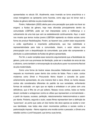 apresentadas no século XX. Atualmente, essa inversão se torna anacrônica e o
corpo transgênero se apresenta como futurista, como algo que irá tornar real a
fluidez de gênero definida na pós-modernidade.
Porém, Halberstam (2005) alerta para uma percepção que pode nos levar ao
engano: a fluidez de gênero, hoje mais difundida principalmente dentro da
comunidade LGBTQIA, pode ser mal interpretada como a indiferença e o
sufocamento de uma luta que vem se estabelecendo continuamente. Aqui, o autor
nos mostra que temos muitos jovens LGBTQIA rejeitando os rótulos sociais como
forma de produzir flexibilizações. Porém, ao fazerem isso, podem estar esquecendo
a união significativa e importante politicamente, que traz visibilidade e
representatividade para toda a comunidade. Assim, o autor retoma uma
preocupação com a despolitização da comunidade, que pode não compreender a
plenitude e a potencialidade da fluidez de gênero apresentada.
Por fim, o autor completa esse raciocínio argumentando que a flexibilidade de
gênero, junto com sua promessa de libertação, pode ser o resultado de anos de luta
e ativismo, como também a reincorporação da subcultura queer na economia flexível
da pós-modernidade.
Como uma forma de ilustrar essas discussões Halberstam apresenta uma
resposta ao movimento queer dentro dos contos de fadas. Para o autor, contos
modernos como Shrek e Procurando Nemo trazem o conceito de queer,
anteriormente apresentado, de uma maneira fácil e clara. Afinal, os heróis desses
contos são considerados diferentes do padrão da sua sociedade, enfrentando
formas de exclusão: um ogro que se rejeita a embelezar e um peixe com uma
deficiência, que é filho de um pai solteiro. Nesses novos contos, todos os heróis
devem combater e antagonizar contra os vilões que representam a normatividade –
a partir da riqueza, sucesso, perfeição, relacionamentos heteronormativos e assim
por diante. Portanto, segundo o autor, esses filmes representam bem a definição de
“queerness”, ao ponto que cada um dos heróis não deve apenas se aceitar e viver
sua identidade, mas todos eles criam movimentos políticos e sociais contra a
padronização imposta – Nemo organiza uma revolta contra o pescador, e Shrek uma
rebelião contra o Lord Farquaard, que tomou suas terras.
 