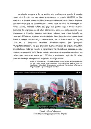 A primeira empresa a ter se posicionado positivamente quanto à questão
queer foi a Google, que está presente na parada do orgulho LGBTQIA de São
Francisco, e também investe na construção pela diversidade dentro da sua empresa,
por meio de grupos de colaboradores – como pode ser visto na reportagem da
revista Exame, intitulada “Chefe, sou gay”, que ganhou capa e trouxe diversos
exemplos de empresas que já falam abertamente com seus colaboradores sobre
diversidade, e inclusive possuem programas voltados para maior inclusão de
pessoas LGBTQIA na empresa e na sociedade. Além dessa iniciativa, presente no
Brasil, a Google também lançou recentemente, no Dia Internacional do Orgulho
LGBTQIA, a campanha chamada #PrideForEveryone (em português
“#OrgulhoParaTodos”), na qual gravaram diversas Paradas do Orgulho LGBTQIA
em cidades ao redor do mundo, e transmitiram via internet para pessoas que não
possuem uma parada perto da sua cidade, ou mesmo para aquelas que vivem em
países que consideram crime ser LGBTQIA – atualmente, mais de 70 países
possuem esse tipo de legislação. No projeto, a Google afirma:
Como os direitos LGBT são desafiados em todo o mundo, é mais importante
do que nunca enviar uma mensagem de impacto que apoie e dê voz à
igualdade e à liberdade de expressão para todos. Vamos levar a Parada do
Orgulho LGBT a quem não pode marchar.
Figura 2 – “#PrideForEveryone”
Fonte: https://landing.google.com/intl/pt-BR/pride/
 