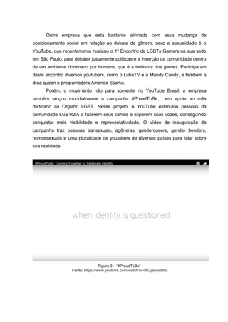 Outra empresa que está bastante alinhada com essa mudança de
posicionamento social em relação ao debate de gênero, sexo e sexualidade é o
YouTube, que recentemente realizou o 1º Encontro de LGBTs Gamers na sua sede
em São Paulo, para debater justamente políticas e a inserção da comunidade dentro
de um ambiente dominado por homens, que é a indústria dos games. Participaram
deste encontro diversos youtubers, como o LubaTV e a Mandy Candy, e também a
drag queen e programadora Amanda Sparks.
Porém, o movimento não para somente no YouTube Brasil: a empresa
também lançou mundialmente a campanha #ProudToBe, em apoio ao mês
dedicado ao Orgulho LGBT. Nesse projeto, o YouTube estimulou pessoas da
comunidade LGBTQIA a fazerem seus canais e exporem suas vozes, conseguindo
conquistar mais visibilidade e representatividade. O vídeo de inauguração da
campanha traz pessoas transexuais, agêneras, genderqueers, gender benders,
homossexuais e uma pluralidade de youtubers de diversos países para falar sobre
sua realidade.
Figura 3 – “#ProudToBe”
Fonte: https://www.youtube.com/watch?v=dtCyepuLt8Q
 