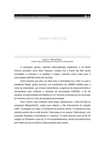 Figura 4 – “#ProudToBe” 2
Fonte: https://www.youtube.com/watch?v=dtCyepuLt8Q
A campanha ganhou vertentes potencializadas localmente, e no Brasil
tivemos youtubers como Muro Pequeno, Lorelay Fox e Canal das Bee sendo
convidados a endossar e a espalhar o projeto, trazendo novas vozes para a
comunidade LGBTQIA dentro do YouTube.
Outra empresa que abriu os olhos para a diversidade foi a Intel, na qual a
presidente Renée James anunciou um investimento de US$300 milhões para o
fundo da diversidade, que envolve treinamentos, programas de desenvolvimento e
recrutamento para mulheres e membros da comunidade LGBTQIA, a fim de
equalizar as oportunidades de trabalho em um mercado conhecido por ser dominado
por homens, como é o caso de empresas de tecnologia.
Para o último case analisado neste artigo, apresenta-se o vídeo da Skol na
campanha #RespeitoIsOn, criada para celebrar o Dia Internacional do Orgulho
LGBT. A postagem do vídeo, no Facebook da empresa, afirma: “A estrada fica mais
colorida quando não se está sozinho. Cada passo é um avanço. Cada abraço, uma
conquista. Respeitar a diversidade é o caminho”. O vídeo alcançou mais de 60 mil
reações no Facebook e mais de 13 mil compartilhamentos, sendo uma performance
bem melhor do que os últimos vídeos postados pela mesma.
 