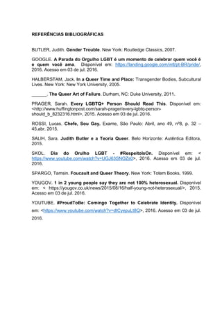 REFERÊNCIAS BIBLIOGRÁFICAS
BUTLER, Judith. Gender Trouble. New York: Routledge Classics, 2007.
GOOGLE. A Parada do Orgulho LGBT é um momento de celebrar quem você é
e quem você ama. Disponível em: https://landing.google.com/intl/pt-BR/pride/,
2016. Acesso em 03 de jul. 2016.
HALBERSTAM, Jack. In a Queer Time and Place: Transgender Bodies, Subcultural
Lives. New York: New York University, 2005.
______. The Queer Art of Failure. Durham, NC: Duke University, 2011.
PRAGER, Sarah. Every LGBTQ+ Person Should Read This. Disponível em:
<http://www.huffingtonpost.com/sarah-prager/every-lgbtq-person-
should_b_8232316.html>, 2015. Acesso em 03 de jul. 2016.
ROSSI, Lucas. Chefe, Sou Gay. Exame, São Paulo: Abril, ano 49, nº8, p. 32 –
45,abr. 2015.
SALIH, Sara. Judith Butler e a Teoria Queer. Belo Horizonte: Autêntica Editora,
2015.
SKOL. Dia do Orulho LGBT - #RespeitoIsOn. Disponível em: <
https://www.youtube.com/watch?v=UGJ63SNOZs0>, 2016. Acesso em 03 de jul.
2016.
SPARGO, Tamsin. Foucault and Queer Theory. New York: Totem Books, 1999.
YOUGOV. 1 in 2 young people say they are not 100% heterosexual. Disponível
em: < https://yougov.co.uk/news/2015/08/16/half-young-not-heterosexual/>, 2015.
Acesso em 03 de jul. 2016.
YOUTUBE. #ProudToBe: Comingo Together to Celebrate Identity. Disponível
em: <https://www.youtube.com/watch?v=dtCyepuLt8Q>, 2016. Acesso em 03 de jul.
2016.
 