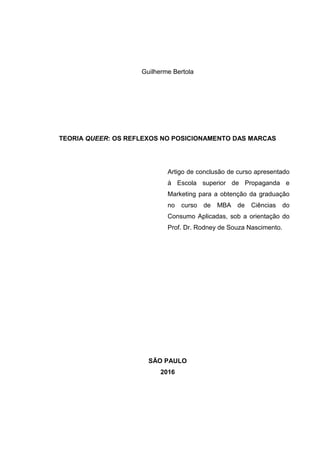 Guilherme Bertola
TEORIA QUEER: OS REFLEXOS NO POSICIONAMENTO DAS MARCAS
Artigo de conclusão de curso apresentado
à Escola superior de Propaganda e
Marketing para a obtenção da graduação
no curso de MBA de Ciências do
Consumo Aplicadas, sob a orientação do
Prof. Dr. Rodney de Souza Nascimento.
SÃO PAULO
2016
 