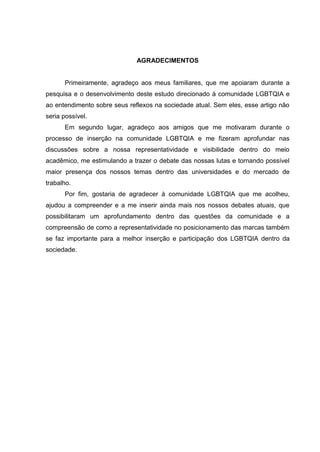AGRADECIMENTOS
Primeiramente, agradeço aos meus familiares, que me apoiaram durante a
pesquisa e o desenvolvimento deste estudo direcionado à comunidade LGBTQIA e
ao entendimento sobre seus reflexos na sociedade atual. Sem eles, esse artigo não
seria possível.
Em segundo lugar, agradeço aos amigos que me motivaram durante o
processo de inserção na comunidade LGBTQIA e me fizeram aprofundar nas
discussões sobre a nossa representatividade e visibilidade dentro do meio
acadêmico, me estimulando a trazer o debate das nossas lutas e tornando possível
maior presença dos nossos temas dentro das universidades e do mercado de
trabalho.
Por fim, gostaria de agradecer à comunidade LGBTQIA que me acolheu,
ajudou a compreender e a me inserir ainda mais nos nossos debates atuais, que
possibilitaram um aprofundamento dentro das questões da comunidade e a
compreensão de como a representatividade no posicionamento das marcas também
se faz importante para a melhor inserção e participação dos LGBTQIA dentro da
sociedade.
 