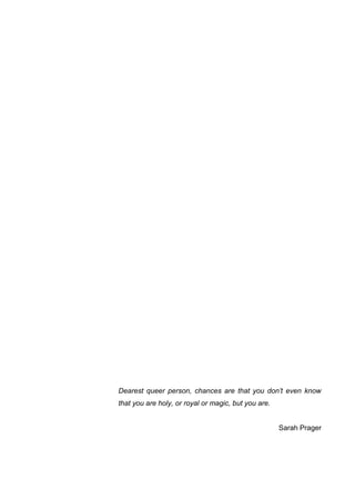Dearest queer person, chances are that you don’t even know
that you are holy, or royal or magic, but you are.
Sarah Prager
 