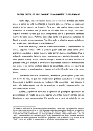 TEORIA QUEER: OS REFLEXOS NO POSICIONAMENTO DAS MARCAS
Neste artigo, serão abordados quais são os conceitos tratados pela teoria
queer e como ela está modificando a maneira como as marcas se posicionam
atualmente no mercado de trabalho. Para isso, são usados alguns casos bem
sucedidos de empresas que já estão se utilizando desta mudança, bem como
algumas cidades e países que estão assegurando por lei a pluralidade abordada
dentro da teoria queer. Portanto, este artigo conta com pesquisas realizadas no
Brasil e também em outros países. Também serão analisados grandes estudiosos
do campo, como Judith Butler e Jack Halberstam1.
Para iniciar este artigo, deve-se primeiro compreender o próprio conceito de
queer. Segundo Spargo (1999) a palavra queer pode ser usada como verbo,
pronome ou adjetivo e, dessa maneira, pode ganhar diversos significados. Para a
utilização nos conceitos da teoria queer, entende-se como o estudo da relação entre
sexo, gênero e desejo. Assim, a teoria abrange o estudo de uma série de críticas e
práticas como, por exemplo, a produção de significados culturais de homossexuais
nas artes e na política, análises sociais da sexualidade, críticas ao sistema de
gênero binário – e seus impactos –, estudos sobre identificação trans, entre outros
temas.
Complementando este pensamento, Halberstam (2005) aponta queer como
um modo de vida, no qual são incorporadas práticas subculturais, o corpo dos
transexuais, e também produção de modos de vida excêntricos – que, segundo o
autor, são todos aqueles que não se encaixam no padrão heteronormativo, que
discutiremos mais adiante.
Butler (2007) também aprofunda o significado de queer para a pluralidade de
possibilidades em relação ao gênero, fazendo uma crítica mais direcionada para os
binarismos e suas consequências. Ela aponta que a partir da definição de que
1 À época da publicação do livro a que me refiro neste estudo, Halberstam, que se identifica como um
homem transexual, ainda estava no início do seu processo de readequação de gênero, e suas obras
ainda eram assinadas com seu nome feminino, de batismo. Assim sendo, um leitor que
eventualmente vá buscar referência nas obras que citarei encontrará uma suposta “autora”, e não um
“autor”, como menciono aqui. Minha opção por usar o gênero masculino é uma forma de respeitar a
identidade de gênero atualmente assumida por Halberstam, que se identifica com o nome social
“Jack” – nome que também foi acrescentado às referências bibliográficas deste trabalho.
 
