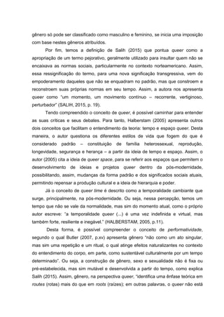gênero só pode ser classificado como masculino e feminino, se inicia uma imposição
com base nestes gêneros atribuídos.
Por fim, temos a definição de Salih (2015) que pontua queer como a
apropriação de um termo pejorativo, geralmente utilizado para insultar quem não se
encaixava as normas sociais, particularmente no contexto norteamericano. Assim,
essa ressignificação do termo, para uma nova significação transgressiva, vem do
empoderamento daqueles que não se enquadram no padrão, mas que constroem e
reconstroem suas próprias normas em seu tempo. Assim, a autora nos apresenta
queer como “um momento, um movimento contínuo – recorrente, vertiginoso,
perturbador” (SALIH, 2015, p. 19).
Tendo compreendido o conceito de queer, é possível caminhar para entender
as suas críticas e seus debates. Para tanto, Halberstam (2005) apresenta outros
dois conceitos que facilitam o entendimento da teoria: tempo e espaço queer. Desta
maneira, o autor questiona os diferentes estilos de vida que fogem do que é
considerado padrão – constituição de família heterossexual, reprodução,
longevidade, segurança e herança – a partir da ideia de tempo e espaço. Assim, o
autor (2005) cita a ideia de queer space, para se referir aos espaços que permitem o
desenvolvimento de ideias e projetos queer dentro da pós-modernidade,
possibilitando, assim, mudanças da forma padrão e dos significados sociais atuais,
permitindo repensar a produção cultural e a ideia de hierarquia e poder.
Já o conceito de queer time é descrito como a temporalidade cambiante que
surge, principalmente, na pós-modernidade. Ou seja, nessa percepção, temos um
tempo que não se vale da normalidade, mas sim do momento atual, como o próprio
autor escreve: “a temporalidade queer (...) é uma vez indefinida e virtual, mas
também forte, resiliente e inegável.” (HALBERSTAM, 2005, p.11).
Desta forma, é possível compreender o conceito de performatividade,
segundo o qual Butler (2007, p.xv) apresenta gênero “não como um ato singular,
mas sim uma repetição e um ritual, o qual atinge efeitos naturalizantes no contexto
do entendimento do corpo, em parte, como sustentável culturalmente por um tempo
determinado”. Ou seja, a construção de gênero, sexo e sexualidade não é fixa ou
pré-estabelecida, mas sim mutável e desenvolvida a partir do tempo, como explica
Salih (2015). Assim, gênero, na perspectiva queer, “identifica uma ênfase teórica em
routes (rotas) mais do que em roots (raízes); em outras palavras, o queer não está
 