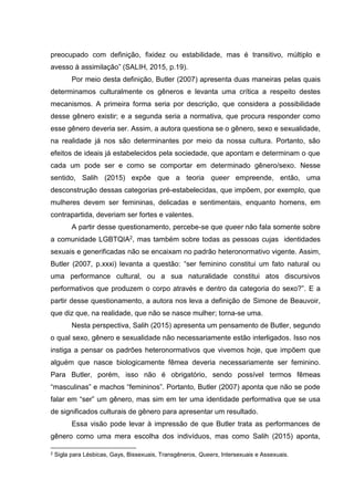 preocupado com definição, fixidez ou estabilidade, mas é transitivo, múltiplo e
avesso à assimilação” (SALIH, 2015, p.19).
Por meio desta definição, Butler (2007) apresenta duas maneiras pelas quais
determinamos culturalmente os gêneros e levanta uma crítica a respeito destes
mecanismos. A primeira forma seria por descrição, que considera a possibilidade
desse gênero existir; e a segunda seria a normativa, que procura responder como
esse gênero deveria ser. Assim, a autora questiona se o gênero, sexo e sexualidade,
na realidade já nos são determinantes por meio da nossa cultura. Portanto, são
efeitos de ideais já estabelecidos pela sociedade, que apontam e determinam o que
cada um pode ser e como se comportar em determinado gênero/sexo. Nesse
sentido, Salih (2015) expõe que a teoria queer empreende, então, uma
desconstrução dessas categorias pré-estabelecidas, que impõem, por exemplo, que
mulheres devem ser femininas, delicadas e sentimentais, enquanto homens, em
contrapartida, deveriam ser fortes e valentes.
A partir desse questionamento, percebe-se que queer não fala somente sobre
a comunidade LGBTQIA2, mas também sobre todas as pessoas cujas identidades
sexuais e generificadas não se encaixam no padrão heteronormativo vigente. Assim,
Butler (2007, p.xxxi) levanta a questão: “ser feminino constitui um fato natural ou
uma performance cultural, ou a sua naturalidade constitui atos discursivos
performativos que produzem o corpo através e dentro da categoria do sexo?”. E a
partir desse questionamento, a autora nos leva a definição de Simone de Beauvoir,
que diz que, na realidade, que não se nasce mulher; torna-se uma.
Nesta perspectiva, Salih (2015) apresenta um pensamento de Butler, segundo
o qual sexo, gênero e sexualidade não necessariamente estão interligados. Isso nos
instiga a pensar os padrões heteronormativos que vivemos hoje, que impõem que
alguém que nasce biologicamente fêmea deveria necessariamente ser feminino.
Para Butler, porém, isso não é obrigatório, sendo possível termos fêmeas
“masculinas” e machos “femininos”. Portanto, Butler (2007) aponta que não se pode
falar em “ser” um gênero, mas sim em ter uma identidade performativa que se usa
de significados culturais de gênero para apresentar um resultado.
Essa visão pode levar à impressão de que Butler trata as performances de
gênero como uma mera escolha dos indivíduos, mas como Salih (2015) aponta,
2 Sigla para Lésbicas, Gays, Bissexuais, Transgêneros, Queers, Intersexuais e Assexuais.
 