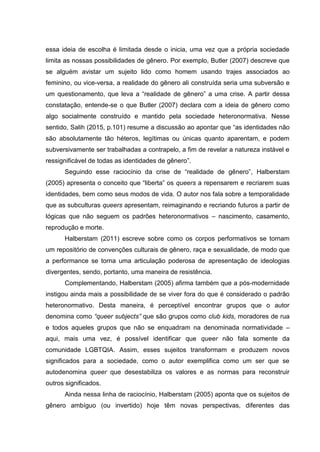 essa ideia de escolha é limitada desde o inicia, uma vez que a própria sociedade
limita as nossas possibilidades de gênero. Por exemplo, Butler (2007) descreve que
se alguém avistar um sujeito lido como homem usando trajes associados ao
feminino, ou vice-versa, a realidade do gênero ali construída seria uma subversão e
um questionamento, que leva a “realidade de gênero” a uma crise. A partir dessa
constatação, entende-se o que Butler (2007) declara com a ideia de gênero como
algo socialmente construído e mantido pela sociedade heteronormativa. Nesse
sentido, Salih (2015, p.101) resume a discussão ao apontar que “as identidades não
são absolutamente tão héteros, legítimas ou únicas quanto aparentam, e podem
subversivamente ser trabalhadas a contrapelo, a fim de revelar a natureza instável e
ressignificável de todas as identidades de gênero”.
Seguindo esse raciocínio da crise de “realidade de gênero”, Halberstam
(2005) apresenta o conceito que “liberta” os queers a repensarem e recriarem suas
identidades, bem como seus modos de vida. O autor nos fala sobre a temporalidade
que as subculturas queers apresentam, reimaginando e recriando futuros a partir de
lógicas que não seguem os padrões heteronormativos – nascimento, casamento,
reprodução e morte.
Halberstam (2011) escreve sobre como os corpos performativos se tornam
um repositório de convenções culturais de gênero, raça e sexualidade, de modo que
a performance se torna uma articulação poderosa de apresentação de ideologias
divergentes, sendo, portanto, uma maneira de resistência.
Complementando, Halberstam (2005) afirma também que a pós-modernidade
instigou ainda mais a possibilidade de se viver fora do que é considerado o padrão
heteronormativo. Desta maneira, é perceptível encontrar grupos que o autor
denomina como “queer subjects” que são grupos como club kids, moradores de rua
e todos aqueles grupos que não se enquadram na denominada normatividade –
aqui, mais uma vez, é possível identificar que queer não fala somente da
comunidade LGBTQIA. Assim, esses sujeitos transformam e produzem novos
significados para a sociedade, como o autor exemplifica como um ser que se
autodenomina queer que desestabiliza os valores e as normas para reconstruir
outros significados.
Ainda nessa linha de raciocínio, Halberstam (2005) aponta que os sujeitos de
gênero ambíguo (ou invertido) hoje têm novas perspectivas, diferentes das
 