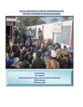 Prepared by:
Mr. Sajid Ali
District Behavior change communication coordinator
Merlin-Bannu
February, 2015
SOCIAL &BEHAVIOR CHANGE COMMUNICATION
STRATEGYFORMERLIN-BANNUPROGRAM
 