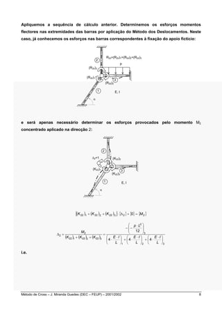 Apliquemos a sequência de cálculo anterior. Determinemos os esforços momentos 
flectores nas extremidades das barras por aplicação do Método dos Deslocamentos. Neste 
caso, já conhecemos os esforços nas barras correspondentes à fixação do apoio fictício: 
R20=(R20)1+(R20)2+(R20)3 
p 
3 
E, I 
2 
(R20)2 
(R20)1 
α 
(R20)3 
1 
e será apenas necessário determinar os esforços provocados pelo momento M2 
concentrado aplicado na direcção 2: 
(K22)2 
Δ2=1 
(K22)1 3 
E, I 
α 
2 
1 
(K22)3 
[( ) ( ) ( ) ] { } { } { } K22 1 + K22 2 + K22 3 ⋅ Δ2 + 0 = M2 
2 
M 
( ) ( ) ( ) 
3 
2 
 ⋅ 
− − 
p L 
12 
 ⋅ 
 
  
 
 ⋅ 
 
 ⋅ 
 
  
 
E I 
E I 
4 4 4 
 
 
⋅ +  
 
⋅ +  
 
E I 
L 
L 
1 2 3 
+ + 
K K K 
22 1 22 2 22 3 
Δ = 
2 
 
⋅ 
= 
L 
i.e. 
Método de Cross – J. Miranda Guedes (DEC – FEUP) – 2001/2002 8 
 