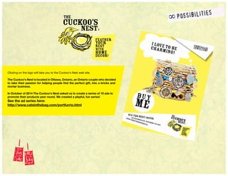 Clicking on the logo will take you to the Cuckoo's Nest web site.
The Cuckoo's Nest is located in Ottawa, Ontario, an Ontario couple who decided
to take their passion for helping people find the perfect gift, into a bricks and
mortar business.
In October of 2014 The Cuckoo's Nest asked us to create a series of 10 ads to
promote their products year round. We created a playful, fun series!
See the ad series here:
http://www.catsinthebag.com/portfurrio.html
 