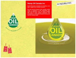 Hemp Oil Canada Inc
Hemp Oil Canada contacted us to develop a new
logo, a tagline and a product brochure.
We used external research with carefully crafted
series of questions to help understand their
goals and objectives. Then, we talked candidly
with some of their existing customers. This
combination of information became the fuel that
fired the creative result.
 