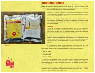 emotional labels
The common denominator in all sales transactions is emotion. We humans are emotional
buyers. We always have been and we always will be. Lochan Tea, a small Tea Company in India:
Their label is the first image their customers see and therefore it must involve them on a unique
level, it must catch their eye and engage them immediately.
Their label is the gateway to developing an ongoing relationship with their customers.
The label is also a portal to a story that draws their customer into the culture of tea and
invites them to investigate their website.
Their label is the calling card for the first time buyer who picks Lochan Tea. The label
was designed to attract attention and provide that love at first sight moment for their
customers. The label design had to be functional and efficient for their internal print
and application needs.
Solution:
The Lochan Tea label design incorporates the yellow tones from their web site and
red from the name of their company. Yellow is one of the most visible colours in the
spectrum and will easily stand out on a shelf, red was chosen as an accent colour
because red makes people remember what they see or read.
Our goal was to create a design that inspired warmth and comfort while making the
packaging visible on shelf and usable for all Lochan Teas. For this reason we chose to
illustrate curls of steam and blend the steam curls with a yellow textured background,
which incorporates a watermark of the logo and marries well with Lochan Tea
web site.
It was important to design Lochan Tea label to function effectively as it must
accommodate four (4) categories of tea sold by Lochan; we assigned a number and a
colour to each category of tea, the number corresponds with the infusion instructions.
1. green tea, (green)
2. white tea, (white)
3. oolong tea, (blue)
4. black tea. (black)
The colours and numbers appear on back of the label as well, so when Lochan Tea prints the label
with the product details such as; the type of tea, etc., weight and date, the colour coding on the
label corresponds with the infusing information on the front of the package. The colour coding is
also numbered 1, 2, 3, 4.
This was resoundingly accepted amongst the one-one-one focus group as the solution that was
aesthetically perfect and everyone loved the instructions and colour coding. Plus it functions
effectively for Lochan Tea internal packaging needs!
Solution
 