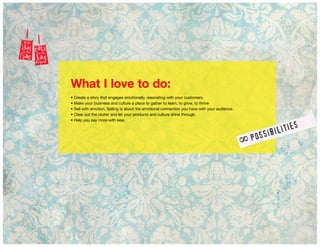 What I love to do:
• Create a story that engages emotionally, resonating with your customers.
• Make your business and culture a place to gather to learn, to grow, to thrive
• Sell with emotion. Selling is about the emotional connection you have with your audience.
• Clear out the clutter and let your products and culture shine through.
• Help you say more with less.
 